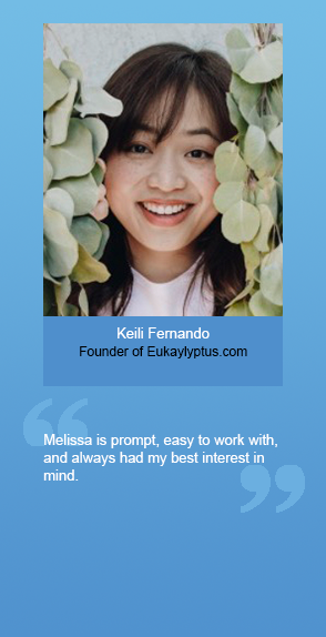 “Melissa is prompt, easy to work with, and always had my best interest in mind.” --KEILI FERNANDO, Founder of Eukalyptus.com
